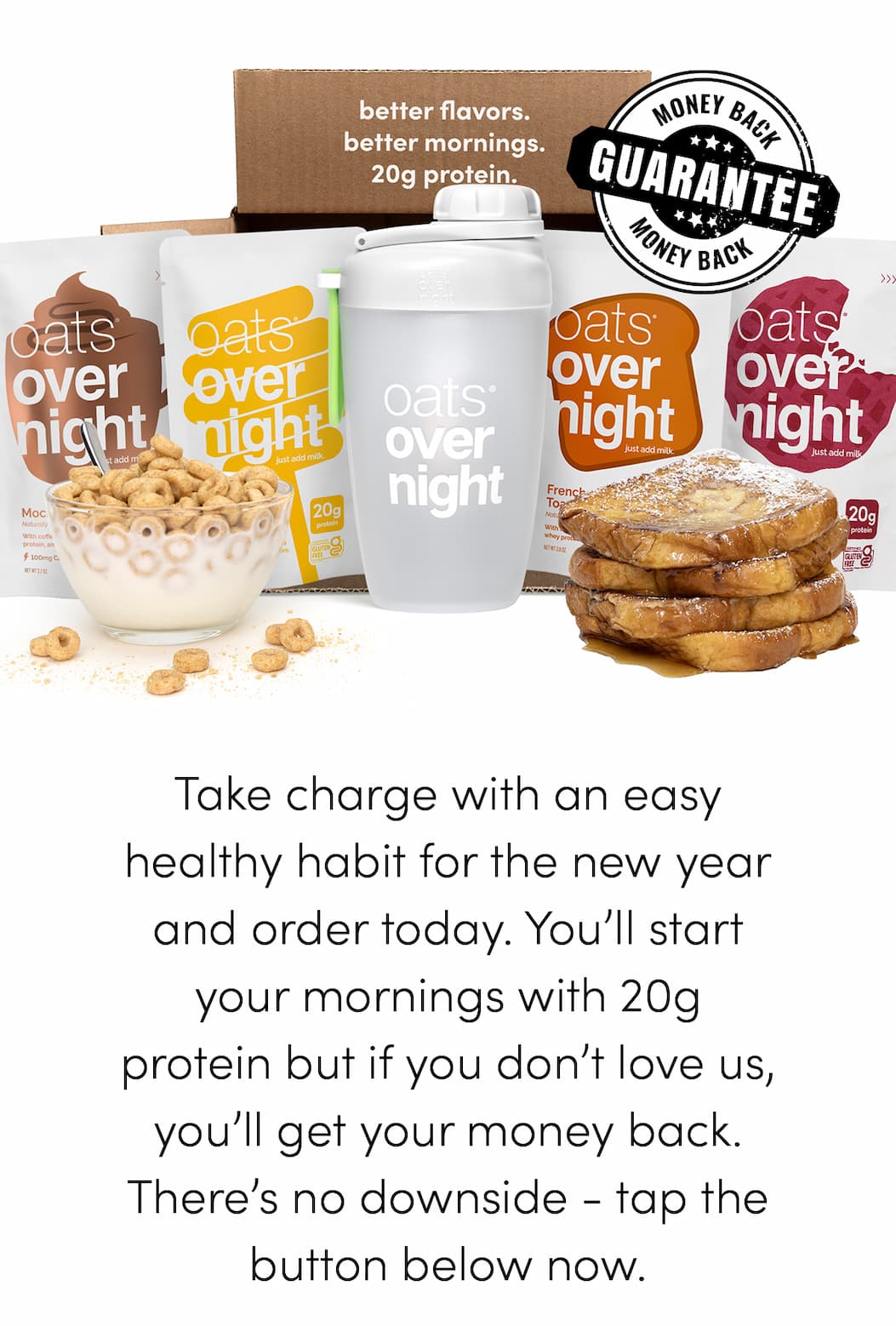 Take charge with an easy healthy habit for the new year and order today. You’ll start your mornings with 20g protein but if you don’t love us, you’ll get your money back. There’s no downside - tap the button below now.