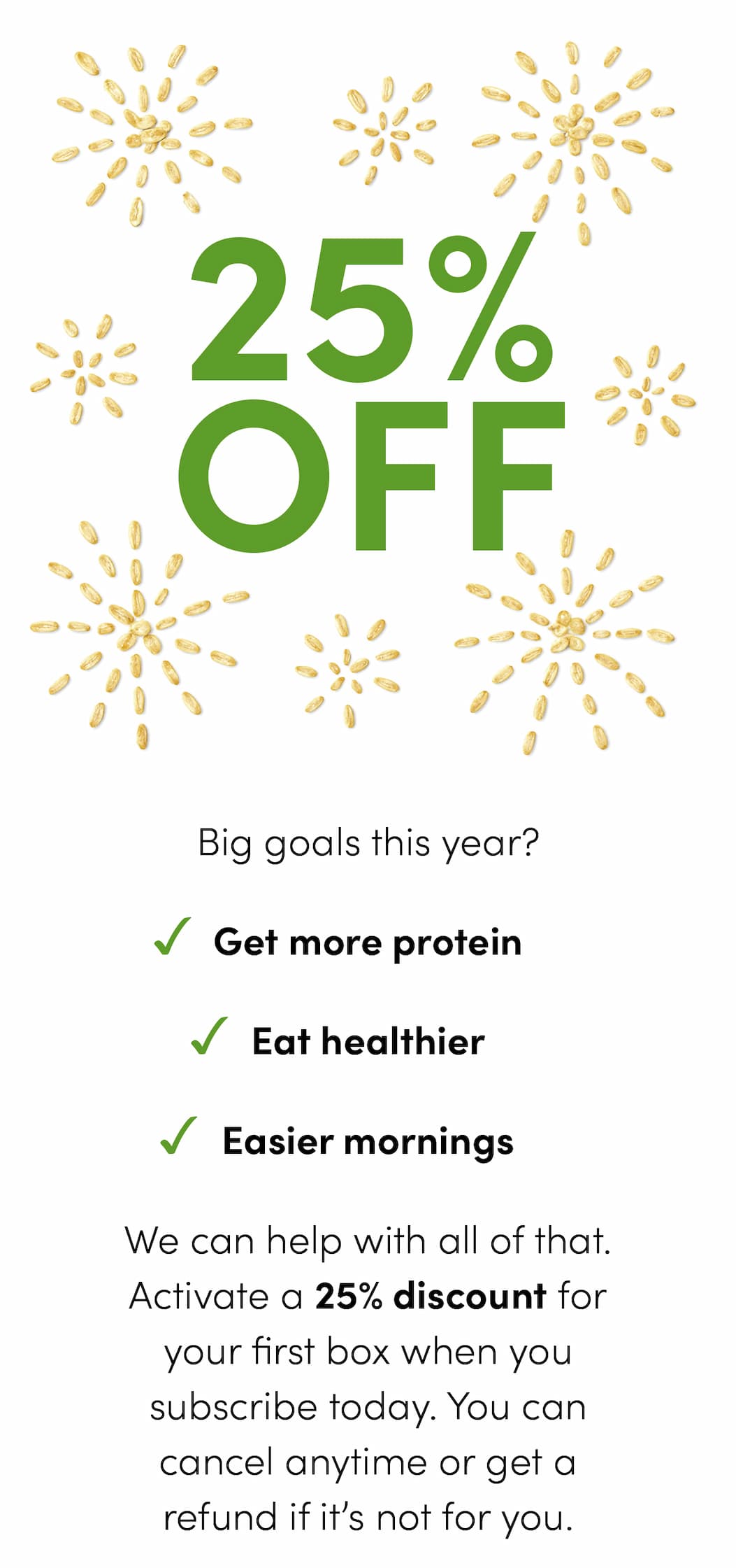 Big goals this year? -Get more protein -Eat healthier -Easier mornings We can help with all of that. Activate a 25% discount for your first box when you subscribe today. You can cancel anytime or get a refund if it’s not for you.