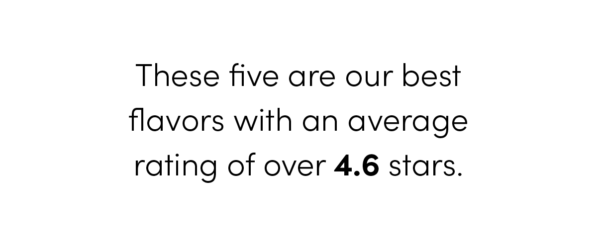 These five are our best flavors with an average rating of over 4.6 stars.