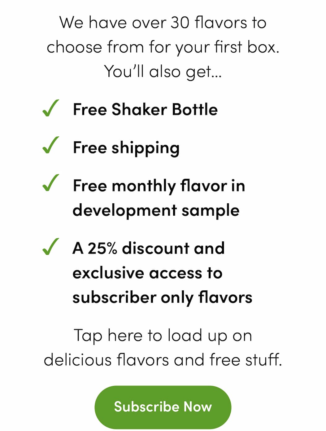 We have over 30 flavors to choose from for your first box. You’ll also get… -Free Shaker Bottle -Free shipping -Free monthly flavor in development sample -A 25% discount and exclusive access to subscriber only flavors Tap here to load up on delicious flavors and free stuff. Subscribe Now