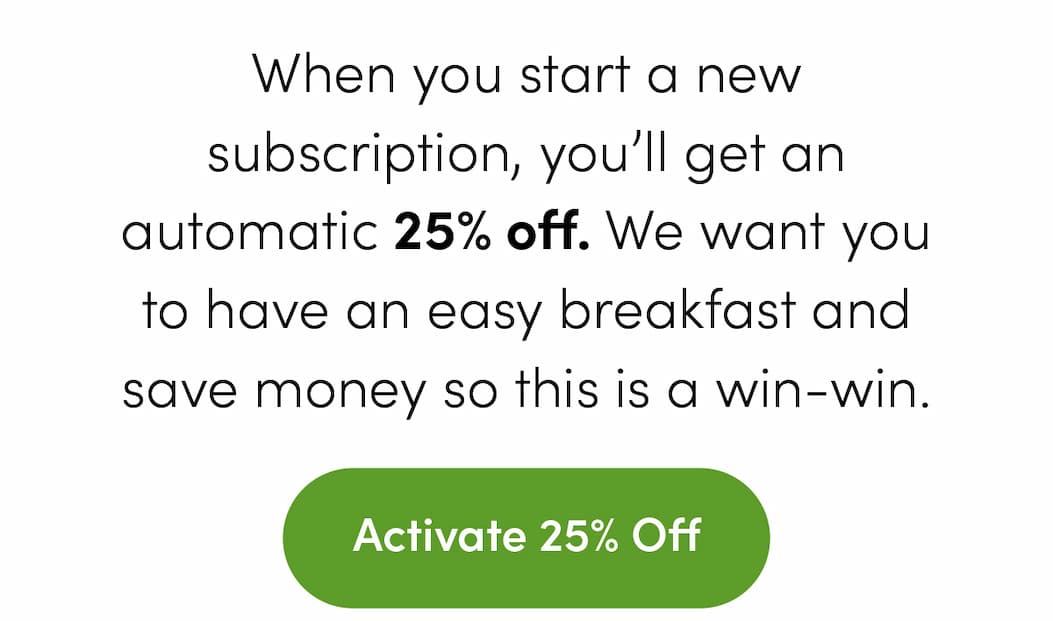 25% Off - Subscribe today and get 25% off. No strings or hoops - just a big discount on a healthy breakfast. Use the button to lock this deal in now.