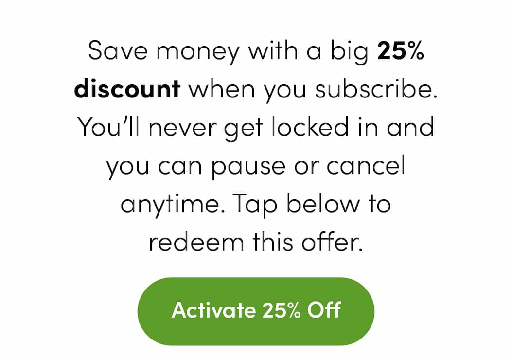 Save money with a big 25% discount when you subscribe. You’ll never get locked in and you can pause or cancel anytime. Tap below to redeem this offer. Activate 25% Off