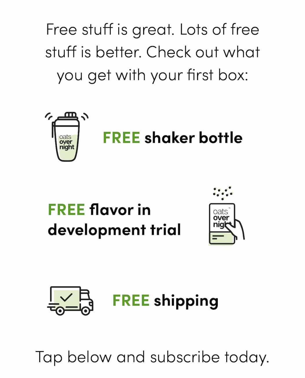 Free stuff is great. Lots of free stuff is better. Check out what you get with your first box: -Free Shaker Bottle -Free flavor in development trial -Free shipping Tap below and subscribe today.