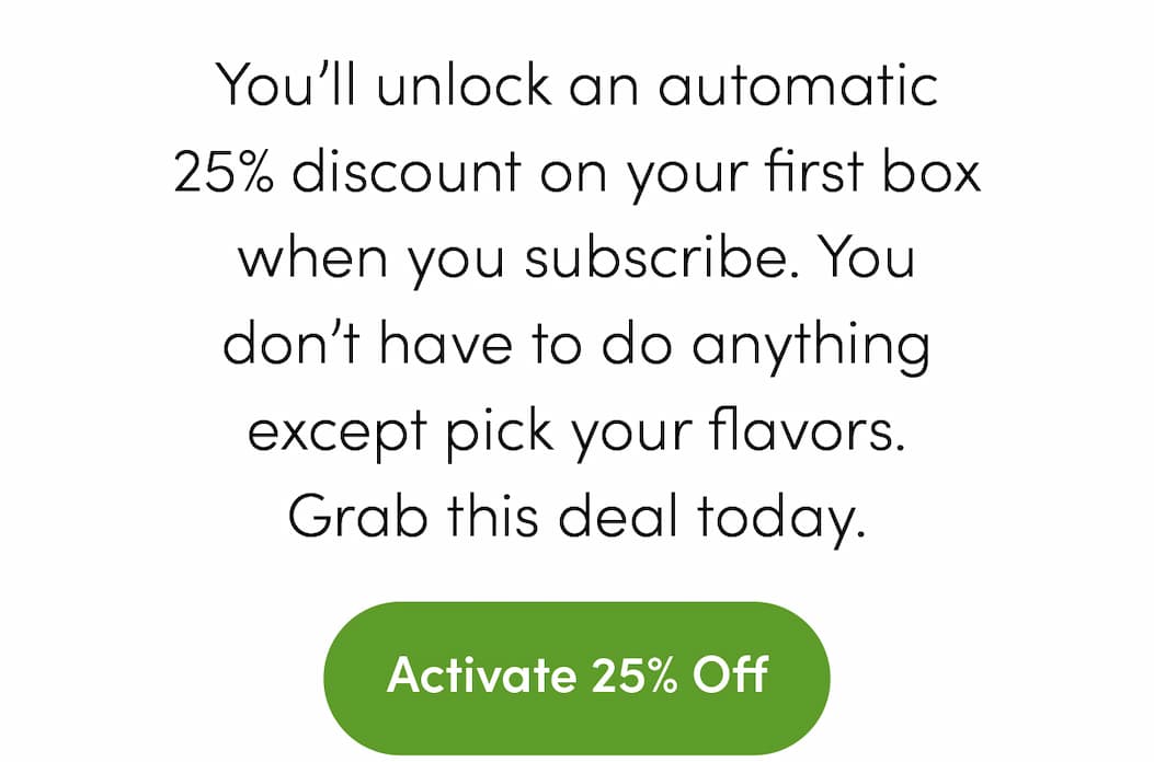 You’ll unlock an automatic 25% discount on your first box when you subscribe. You don’t have to do anything except pick your flavors. Grab this deal today. Activate 25% Off