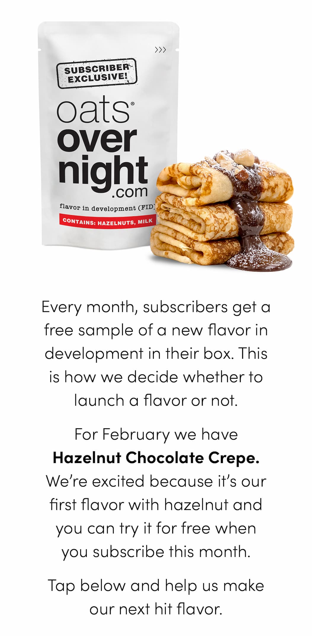 Every month, subscribers get a free sample of a new flavor in development in their box. This is how we decide whether to launch a flavor or not. For February we have Hazelnut Chocolate Crepe. We’re excited because it’s our first flavor with hazelnut and you can try it for free when you subscribe this month. Tap below and help us make our next hit flavor.