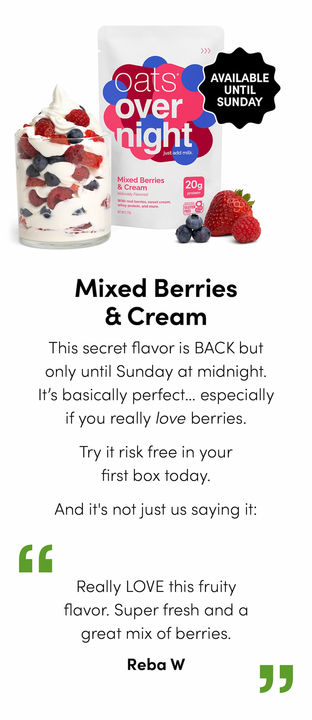 Mixed Berries & Cream - This secret flavor is BACK but only until Sunday at midnight. It’s basically perfect… especially if you really love berries. Try it risk free in your first box today. And it’s not just us saying it: "Really LOVE this fruity flavor. Super fresh and a great mix of berries." -Reba W
