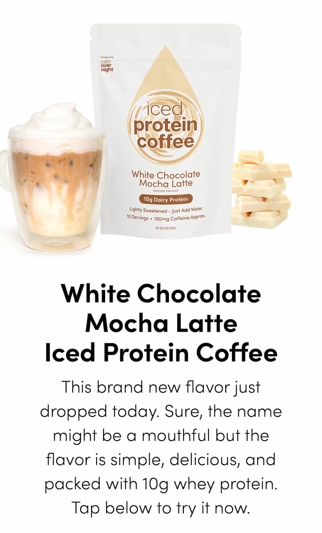 White Chocolate Mocha Iced Protein Coffee - This brand new flavor just dropped today. Sure, the name might be a mouthful but the flavor is simple, delicious, and packed with 10g whey protein. Tap below to try it now.