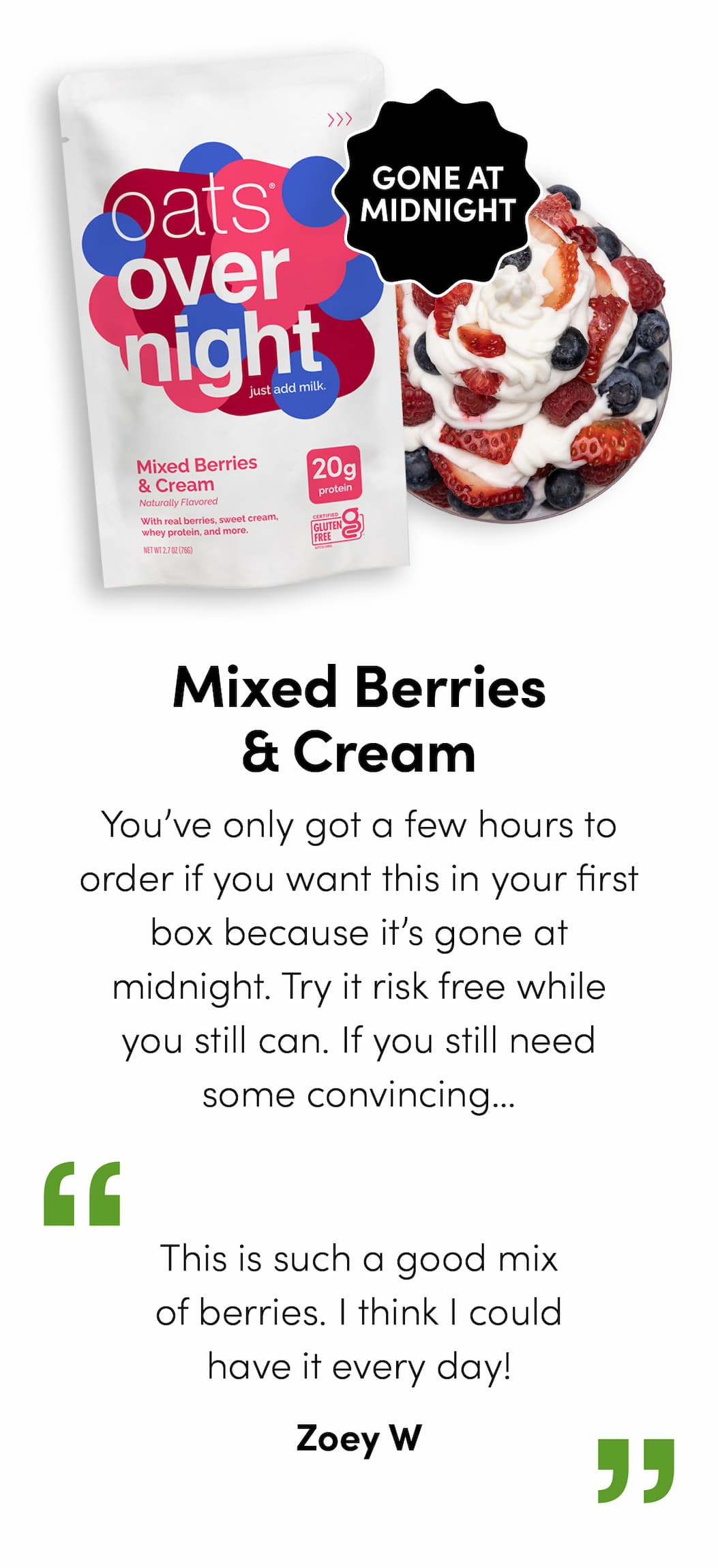 Mixed Berries & Cream - You’ve only got a few hours to order if you want this in your first box because it’s gone at midnight. Try it risk free while you still can. If you still need some convincing…  “This is such a good mix of berries. I think I could have it every day!” - Zoey W