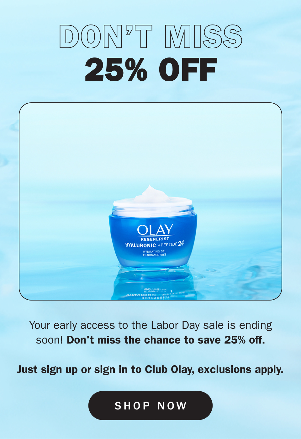 Don't Miss 25% Your early access to the Labor Day sale is ending soon! Don't miss the chance to save 25% off.  Just sign up or sign in to Club Olay, exclusions apply.
