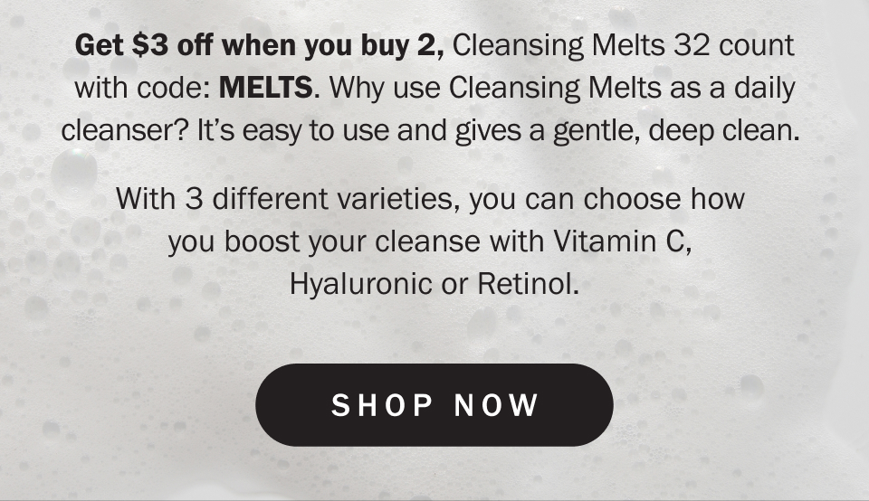 Get $3 off when you buy 2, Cleansing Melts 32 count with code: MELTS. Why use Cleansing Melts as a daily cleanser? It’s easy to use and gives a gentle, deep clean.&nbsp;  With 3 different varieties, you can choose how  you boost your cleanse with Vitamin C,  Hyaluronic or Retinol.