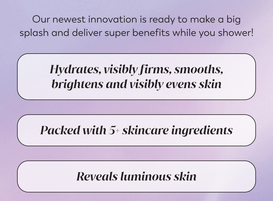 Our newest innovation is ready to make a big splash and deliver super benefits while you shower! Hydrates, visibly firms, smooths, brightens and visibly evens skin, Packed with 5+ skincare ingredients, Reveals luminous skin