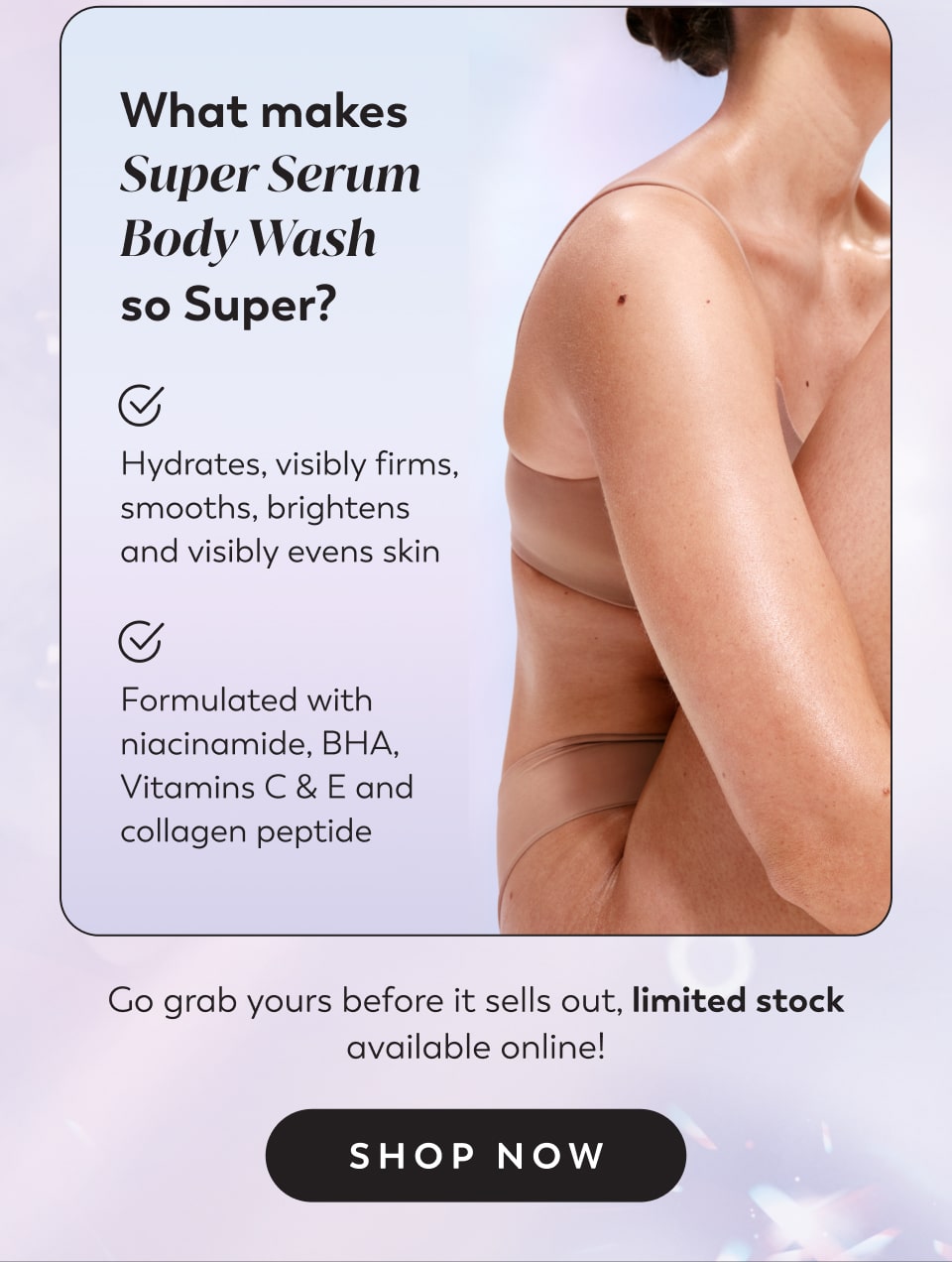 What makes Super Serum Body Wash  so Super?&nbsp; Hydrates, visibly firms, smooths, brightens and visibly evens skin Formulated with niacinamide, BHA, Vitamins C & E and collagen peptide Go grab yours before it sells out, limited stock available online!