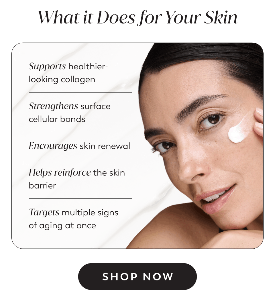 Supports healthier-looking collagen Strengthens surface cellular bonds Encourages skin renewal Helps reinforce the skin barrier Targets multiple signs of aging at once