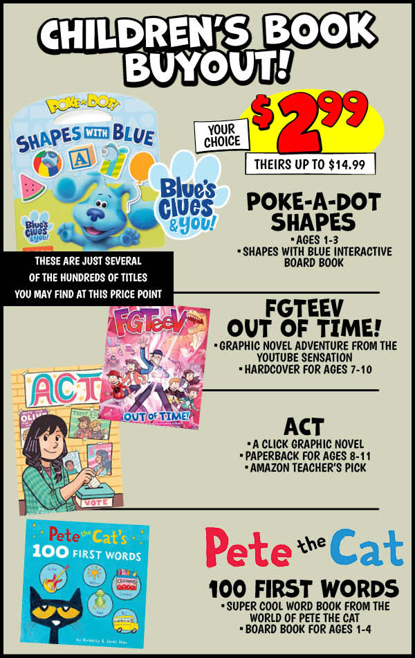 BLUE'S CLUES POKE-A-DOT SHAPES: Our Price: $2.99, theirs: $12.99, FGTEEV OUT OF TIME!: Our Price: $2.99, theirs: $14.99,ACT: Our Price: $2.99, theirs: $12.99,pete THE CAT'S 100 FIRST WORDS: Our Price: $2.99, theirs: $12.99