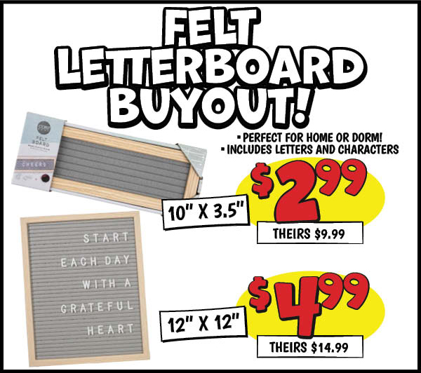 Felt Letterboard Buyout: 10 in. x3.5 in. ,Our Price: $2.99, theirs: $9.99, 12 in. x12 in. ,Our Price: $4.99, theirs: $14.99