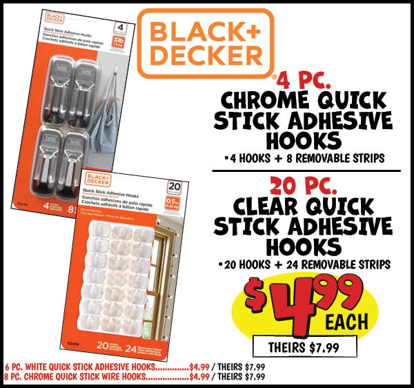 4 pk. Chrome Quick Stick Adhesive Hooks: Our Price: $4.99, theirs: $7.99, 20 pc. Clear Quick Stick Adhesive Hooks: Our Price: $4.99, theirs: $7.99, 6 pc. White Quick Stick Adhesive Hooks: Our Price: $4.99, theirs: $7.99, 8 pc. Chrome Quick Stick Wire Hooks: Our Price: $4.99, theirs: $7.99