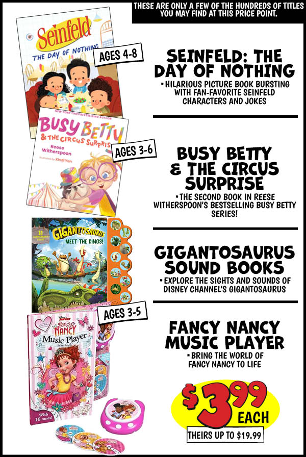 SEINFELD: THE DAY OF NOTHING: Our Price: $3.99, theirs: $18.99, BUSY BETTY and THE CIRCUS SURPRISE: Our Price: $3.99, theirs: $19.99, GIGANTOSAURUS SOUND BOOKS: Our Price: $3.99, theirs: $15.99, FANCY NANCY MUSIC PLAYER: Our Price: $3.99, theirs: $19.99