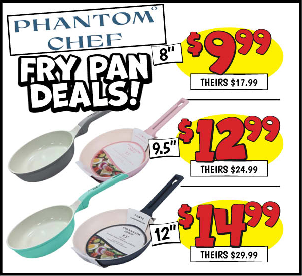 Phantom Chef Fry Pans: 12 in. ,Fry,Pan,Our Price: $14.99, theirs: $29.99, 8 in. ,Fry,Pan,Our Price: $9.99, theirs: $17.99, 9.5 in. ,Fry,Pan,Our Price: $12.99, theirs: $24.99