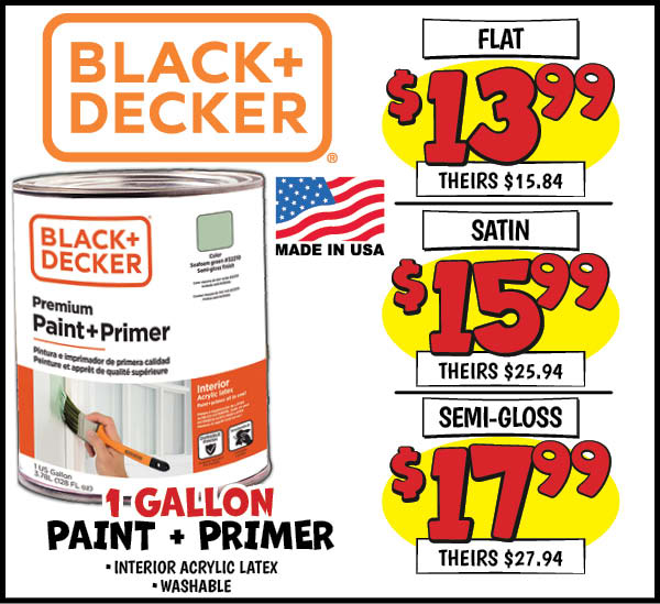 Black and decker paint+primer: Flat, Our Price: $13.99, theirs: $15.84, Satin,Our Price: $15.99, theirs: $25.94, Semi,Our Price: $17.99, theirs: $27.94