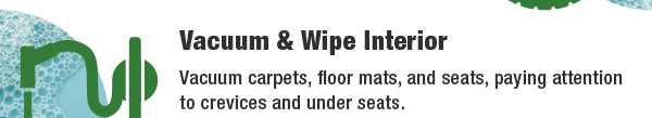 Vacuum & Wipe Interior - Vacuum carpets, floor mats, and seats, paying attention to crevices and under seats.
