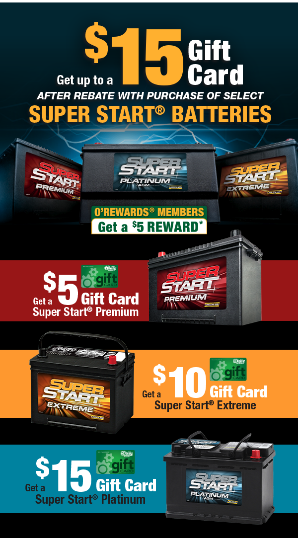 Get up to a $15 Gift Card After Rebate with Purchase of Select Super Start® Batteries. O'Rewards Members get a $5 Reward. Get a $5 Gift Card with purchase of any Super Start® Premium Battery After Rebate. Get a $10 Gift Card with purchase of any Super Start® Extreme Battery After Rebate. Get a $15 Gift Card with purchase of any Super Start® Platinum Battery After Rebate.  