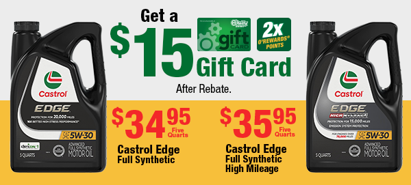 Castrol Edge Full Synthetic, $34.95 Five Quarts, 2x O'Rewards Points. Castrol Edge Full Synthetic High Mileage, $35.95 Five Quarts, 2x O'Rewards Points. Get a $15 Gift Card After Rebate.
