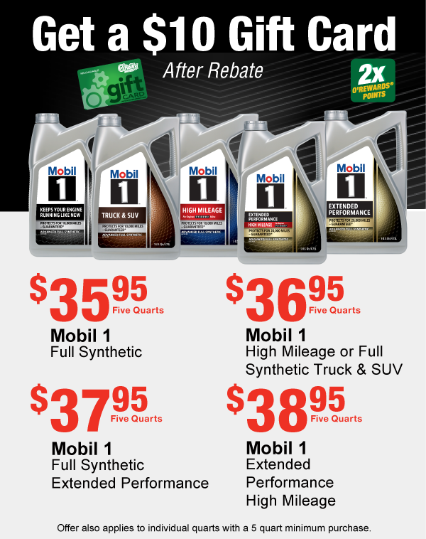 Get a $10 Gift Card After Rebate, Mobil 1 Full Synthetic, $35.95 Five Quarts  Mobil 1 Full Synthetic High Mileage or Full Synthetic Truck & SUV, $36.95 Five Quarts  Mobil 1 Full Synthetic Extended Performance, $37.95 Five Quarts  Mobil 1 Full Synthetic Extended Performance High Mileage, $38.95 Five Quarts. 