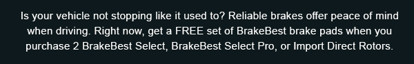 Is your vehicle not stopping like it used to? Reliable brakes offer peace of mind when driving. Right now, get a FREE set of BrakeBest brake pads when you purchase 2 BrakeBest Select, BrakeBest Select Pro, or Import Direct Rotors.