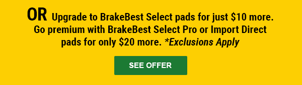 OR Upgrade to BrakeBest Select pads for just $10 more. Go premium with BrakeBest Select Pro or Import Direct pads for only $20 more. *Exclusions Apply. SEE OFFER