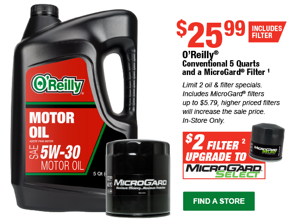 O’Reilly® Conventional 5 Quarts and a MicroGard® Filter¹, $2 Filter² upgrade to MicroGard Select. Limit 2 oil & filter specials. Includes MicroGard® filters up to $5.79, higher priced filters will increase the sale price. In-Store Only. FIND A STORE