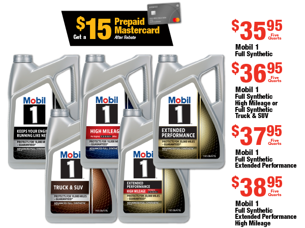 Get a $15 Prepaid Mastercard After Rebate  Mobil 1 Full Synthetic, $35.95 Five Quarts  Mobil 1 Full Synthetic High Mileage or Full Synthetic Truck & SUV, $36.95 Five Quarts  Mobil 1 Full Synthetic Extended Performance, $37.95 Five Quarts  Mobil 1 Full Synthetic Extended Performance High Mileage, $38.95 Five Quarts
