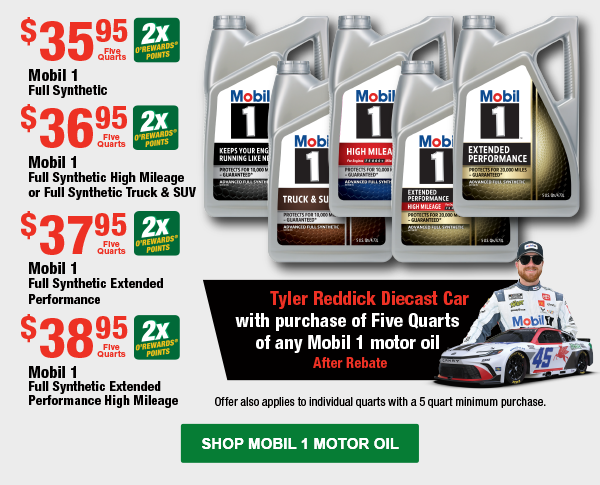 Mobil 1 Full Synthetic, $35.95 Five Quarts, 2x Points; Mobil 1 Full Synthetic High Mileage or Full Synthetic Truck & SUV, $36.95 Five Quarts, 2x Points; Mobil 1 Full Synthetic Extended Performance, $37.95 Five Quarts, 2x Points;  Mobil 1 Full Synthetic Extended Performance High Mileage, $38.95 Five Quarts, 2x Points; Offer also applies to individual quarts with a 5 quart minimum purchase. Get a Tyler Reddick Diecast Car with purchase of Five Quarts of any Mobil 1 motor oil After Rebate