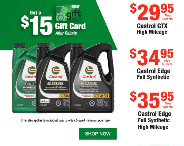 Get a $15 Gift Card After Rebate  Castrol GTX High Mileage, $29.95 Five Quarts  Castrol Edge Full Synthetic, $34.95 Five Quarts  Castrol Edge Full Synthetic High Mileage, $35.95 Five Quarts . Offers also apply to individual quarts with a 5 quart minimum purchase.