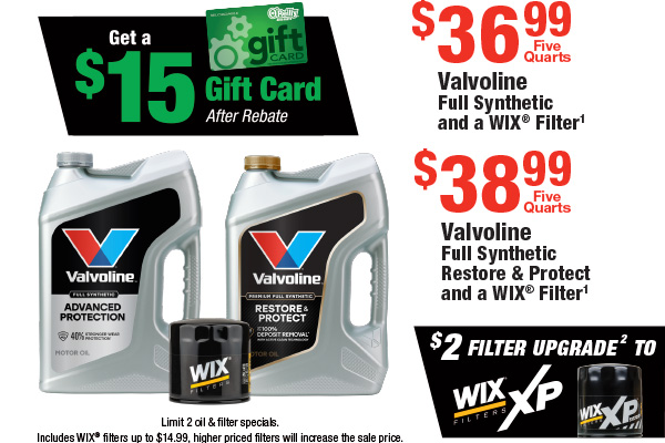 Valvoline Full Synthetic 5 Quarts and a WIX® Filter, $36.99 Includes Filter; Valvoline Full Synthetic Restore & Protect 5 Quarts and a WIX® Filter, $38.99 Includes Filter; Get a $15 Gift Card After Rebate. Plus $2 Upgrade to Wix XP. Small Disclaimer: Limit 2 oil & filter specials. Includes WIX® filters up to $14.99, higher priced filters will increase the sale price.