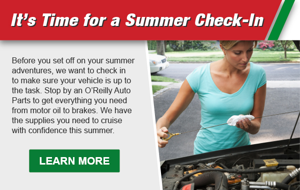 It’s Time for a Summer Check-In: Before you set off on your summer adventures, we want to check in to make sure your vehicle is up to the task. Stop by an O’Reilly Auto Parts to get everything you need from motor oil to brakes. We have the supplies you need to cruise with confidence this summer. LEARN MORE