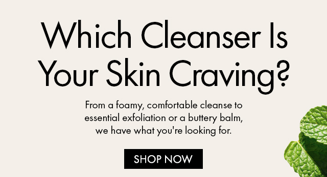 Which Cleanser IsYour Skin Craving? | From a foamy, comfortable cleanse to essential exfoliation or a buttery balm,we have what you're looking for. | SHOP NOW