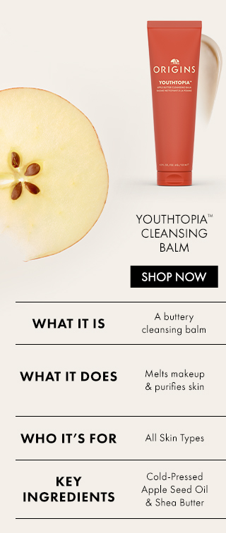 Youthtopia™CleansingBalm | SHOP NOW |WHAT IT IS | A butterycleansing balm | WHAT IT DOES | Melts makeup& purifies skin | WHO IT’S FOR | All Skin Types | KEY INGREDIENTS | Cold-Pressed Apple Seed Oil & Shea Butter