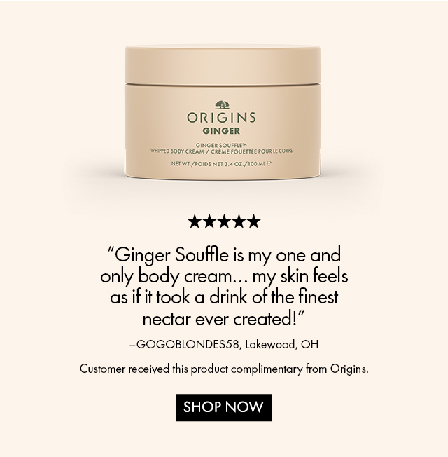 Ginger Souffle is my one and only body cream… my skin feels as if it took a drink of the finest nectar ever created! | –GOGOBLONDES58, Lakewood, OHCustomer received this product complimentary from Origins. | SHOP NOW