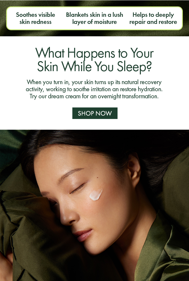 Soothes visible skin redness | Blankets skin in a lush layer of moisture | Helps to deeply repair and restore | What Happens to Your Skin While You Sleep? | When you turn in, your skin turns up its natural recovery activity, working to soothe irritation an restore hydration. Try our dream cream for an overnight transformation. | SHOP NOW