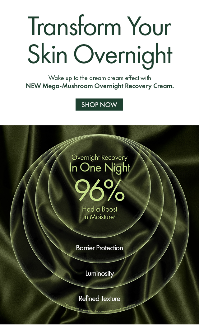 Transform Your Skin Overnight | Wake up to the dream cream effect with NEW Mega-Mushroom Overnight Recovery Cream. | SHOP NOW | Over Night Recovery | In One Night | 96% Had a Boost in Moisture* | Barrier Protection | Luminosity | Refined Texture | *Clinical testing on 26 women after a single nighttime product application.