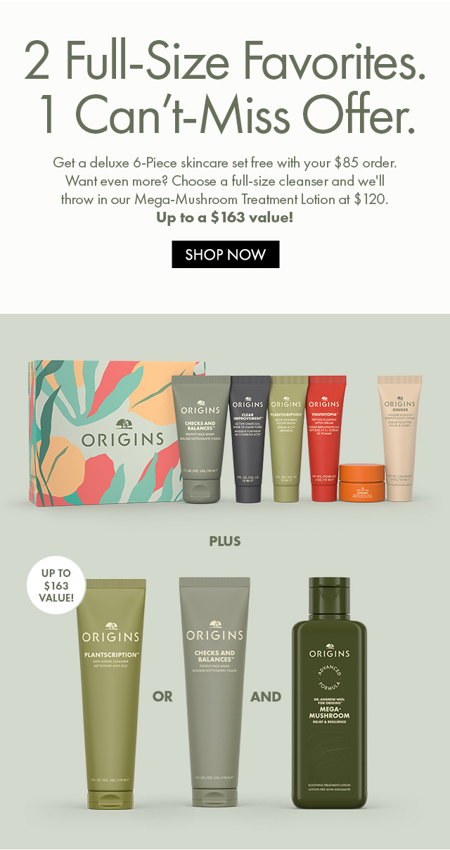 2 Full -Size Favorites. | 1 Can't-Miss Offer. | Get a deluxe 6-piece skincare set free with your $85 order. Want even more? Choose a full-size cleanser and we'll throw in our Mega-Mushroom Treatment Lotion at $120. | Up to a $163 value! | SHOP  NOW UP TO $163 VALUE!