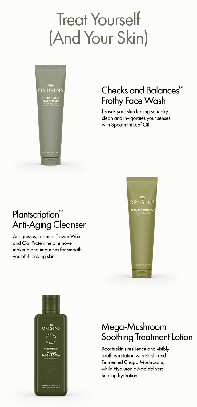 Treat Yourself (And Your Skin) | Checks and Balances TM Frothy Face Wash | Leaves your akin feeling squeaky clean and invigorates your senses with Spearmint Leaf Oil. | Plantscription TM Anti-Aging Cleanser | Anogeissus, Jasmine Flower Wax and Oat Protein help remove makeup and impurities for smooth, youthful-looking skin. | Mega-Mushroom Soothing Treatment Lotion | Boosts skin's resilience and visibly soothes irritation with Reishi and Fermented Chaga Mushrooms, while Hyaluronic Acid delivers healing hydration.