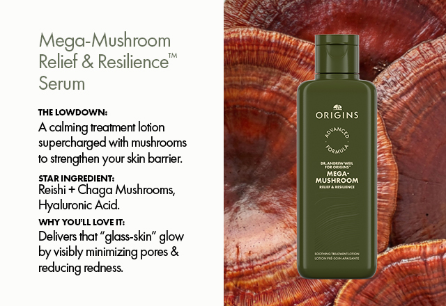 Mega‑Mushroom Relief & Resilience™  Serum | The Lowdown: | A calming treatment lotion supercharged with mushrooms to strengthen your skin barrier. | Star Ingredient: Reishi + Chaga Mushrooms, Hyaluronic Acid. | Why You'll Love It:  Delivers that “glass‑skin” glow by visibly minimizing pores & reducing redness.