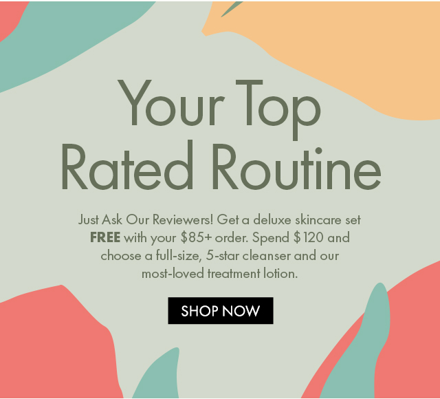 Your Top Rated Routine | Just Ask Our Reviewers! Get a deluxe skincare set  FREE with your $85+ order. Spend $120 and choose a full-size, 5-star cleanser and our most-loved treatment lotion. | SHOP NOW