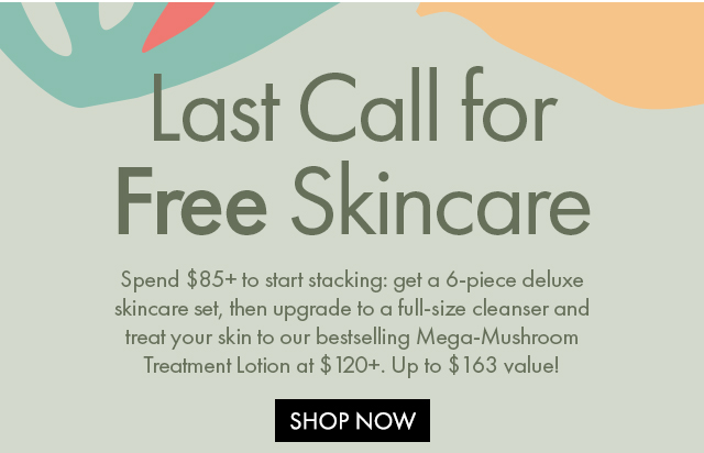 Last Call for Free Skincare | Spend $85+ to start stacking: get a 6-piece deluxe skincare set, then upgrade to a full-size cleanser and treat your skin to our bestselling Mega-Mushroom Treatment Lotion at $120+. Up to $163 value! | SHOP NOW