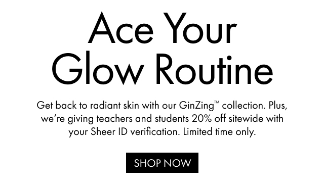 Ace Your Glow Routine Get back to radiant skin with our GinZing™ collection. Plus, we're giving teachers and students 20% off sitewide with your Sheer ID verification. Limited time only. SHOP NOW