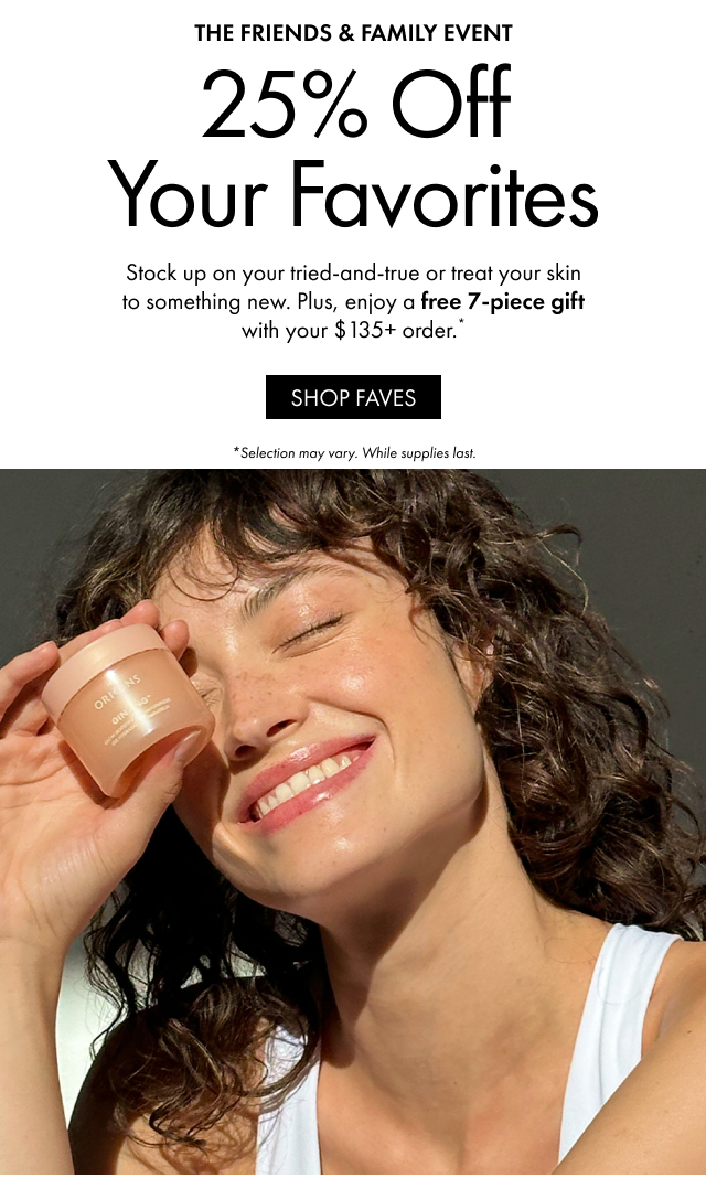 THE FRIENDS & FAMILY EVENT | 25% Off Your Favorites | Stock up on your tried-and-true or treat your skin to something new. Plus, enjoy a free 7-piece gift with your $135+ order.* | SHOP FAVES | *Selection may vary. While supplies last.