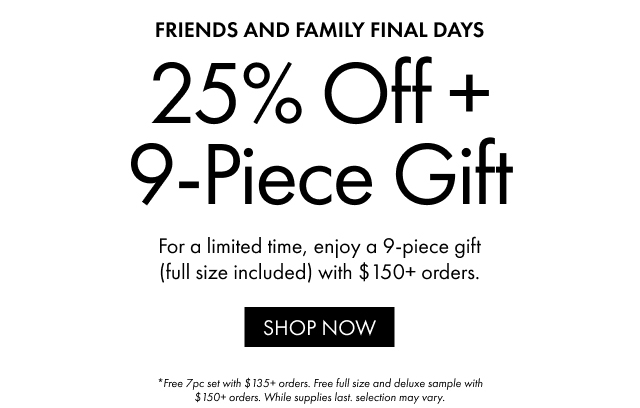 Friends and family final days | 25% Off + 9-Piece Gift | For a limited time, enjoy a 9-piece gift (full size included) with $150+ orders. | SHOP NOW | *Free 7pc set with $135+ orders. Free full size and deluxe sample with $150+ orders. While supplies last. selection may vary.