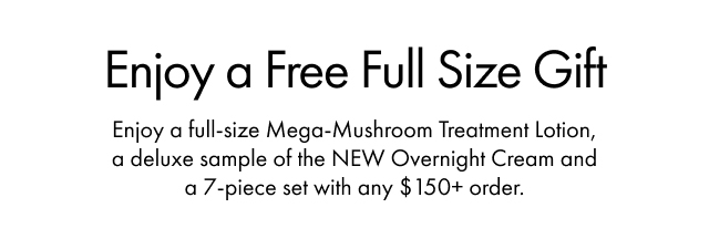Enjoy a Free Full Size Gift | Enjoy a full-size Mega-Mushroom Treatment Lotion, a deluxe sample of the NEW Overnight Cream and a 7-piece set with any $150+ order.