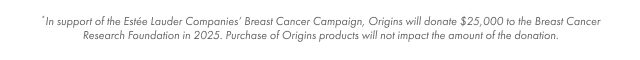 *In support of the Estée Lauder Companies' Breast Cancer Campaign, Origins will donate $25,000 to the Breast Cancer Research Foundation in 2025. Purchase of Origins products will not impact the amount of the donation.